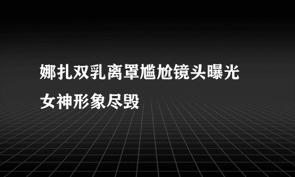 娜扎双乳离罩尴尬镜头曝光 女神形象尽毁