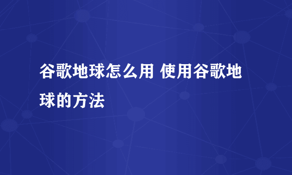 谷歌地球怎么用 使用谷歌地球的方法