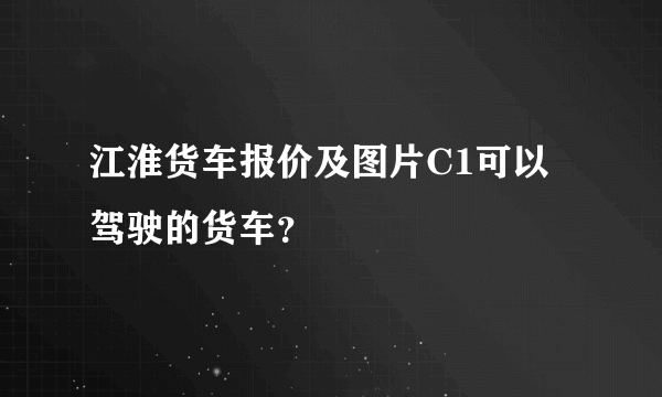 江淮货车报价及图片C1可以驾驶的货车？