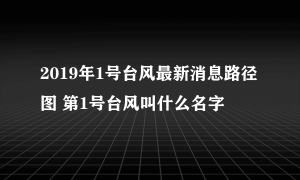 2019年1号台风最新消息路径图 第1号台风叫什么名字
