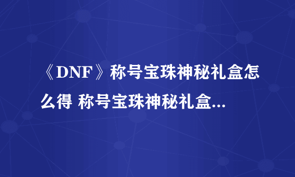《DNF》称号宝珠神秘礼盒怎么得 称号宝珠神秘礼盒获取攻略