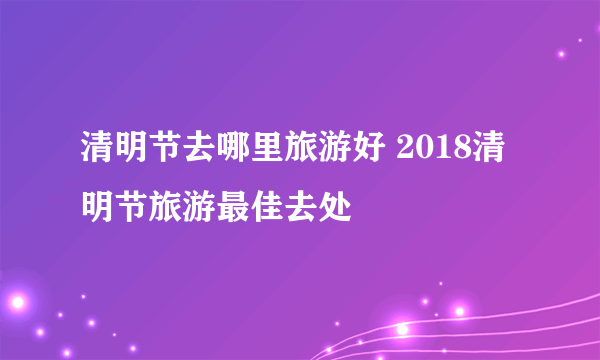清明节去哪里旅游好 2018清明节旅游最佳去处
