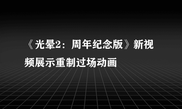 《光晕2：周年纪念版》新视频展示重制过场动画