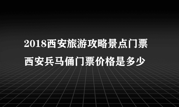 2018西安旅游攻略景点门票 西安兵马俑门票价格是多少