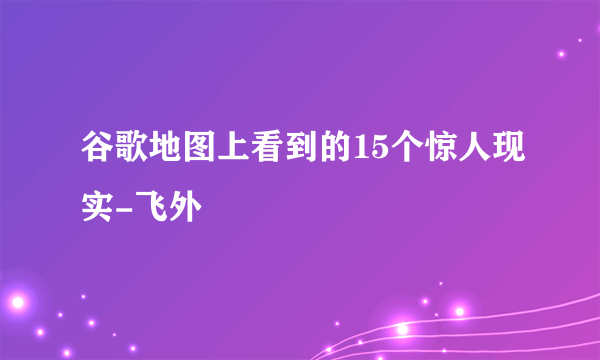 谷歌地图上看到的15个惊人现实-飞外