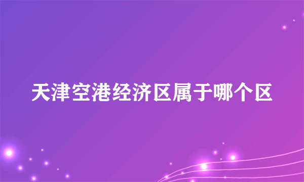 天津空港经济区属于哪个区