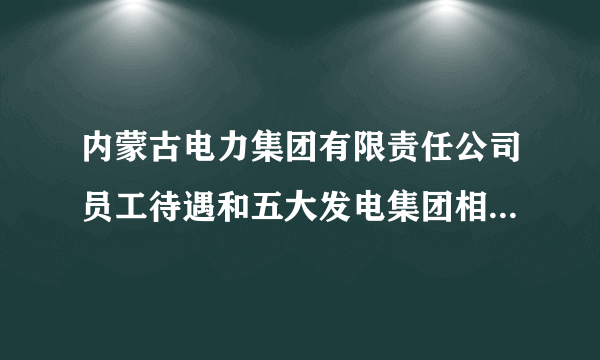 内蒙古电力集团有限责任公司员工待遇和五大发电集团相比怎么样