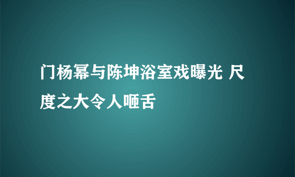 门杨幂与陈坤浴室戏曝光 尺度之大令人咂舌