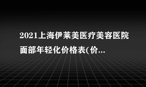 2021上海伊莱美医疗美容医院面部年轻化价格表(价目表)怎么样?