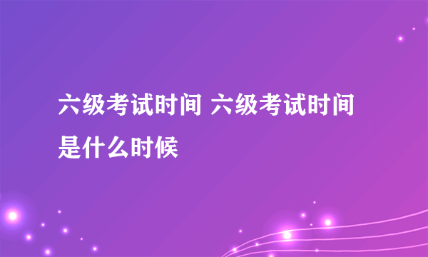 六级考试时间 六级考试时间是什么时候