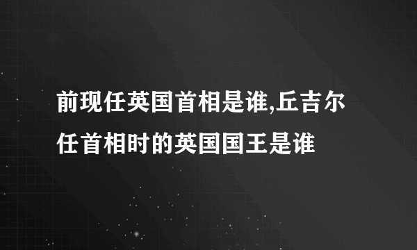 前现任英国首相是谁,丘吉尔任首相时的英国国王是谁