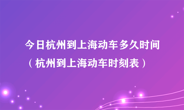 今日杭州到上海动车多久时间（杭州到上海动车时刻表）