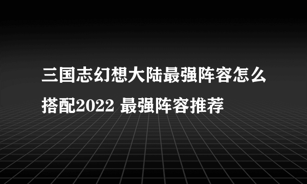 三国志幻想大陆最强阵容怎么搭配2022 最强阵容推荐