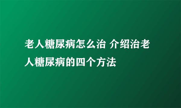 老人糖尿病怎么治 介绍治老人糖尿病的四个方法
