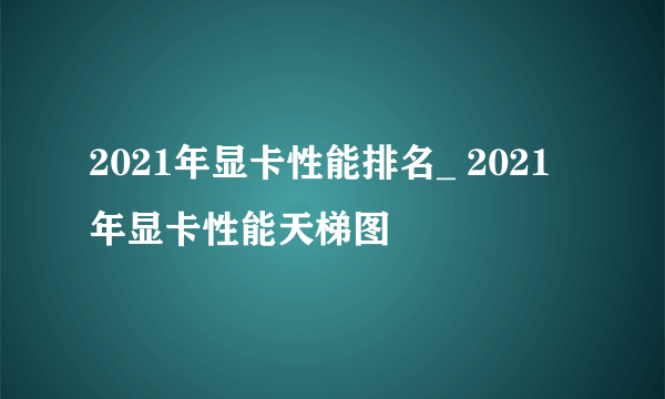 2021年显卡性能排名_ 2021年显卡性能天梯图