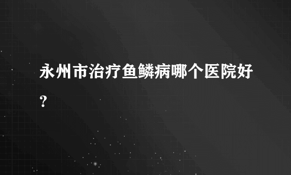 永州市治疗鱼鳞病哪个医院好？
