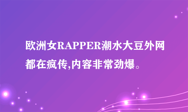 欧洲女RAPPER潮水大豆外网都在疯传,内容非常劲爆。