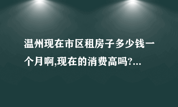 温州现在市区租房子多少钱一个月啊,现在的消费高吗?可能我要去温州,一个月中等消费多少？