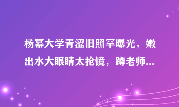 杨幂大学青涩旧照罕曝光，嫩出水大眼睛太抢镜，蹲老师身旁好受宠