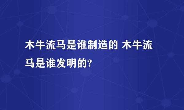 木牛流马是谁制造的 木牛流马是谁发明的?