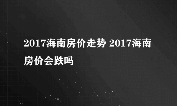 2017海南房价走势 2017海南房价会跌吗