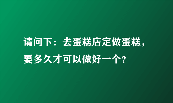 请问下：去蛋糕店定做蛋糕，要多久才可以做好一个？