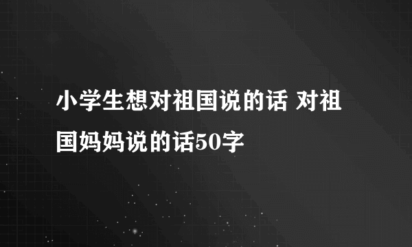 小学生想对祖国说的话 对祖国妈妈说的话50字
