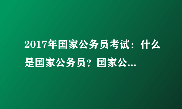 2017年国家公务员考试：什么是国家公务员？国家公务员的范围是什么？