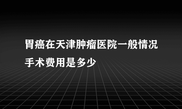 胃癌在天津肿瘤医院一般情况手术费用是多少