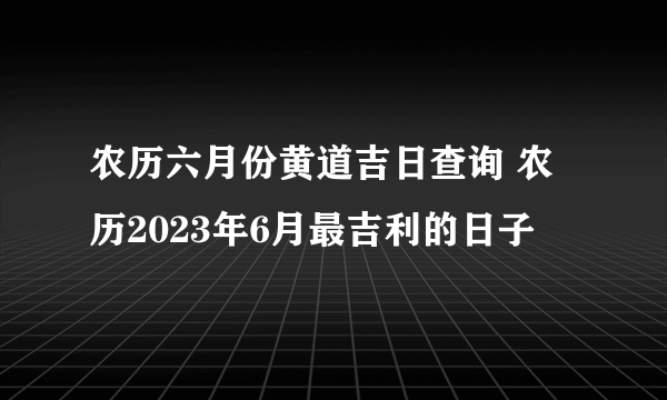 农历六月份黄道吉日查询 农历2023年6月最吉利的日子