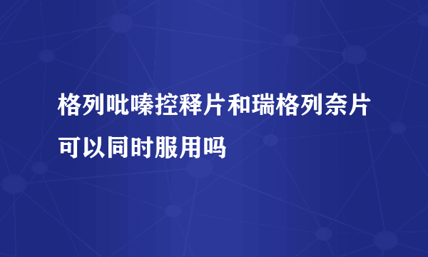 格列吡嗪控释片和瑞格列奈片可以同时服用吗