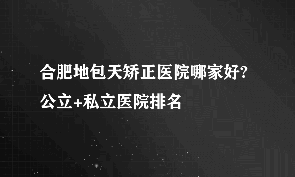 合肥地包天矫正医院哪家好?公立+私立医院排名