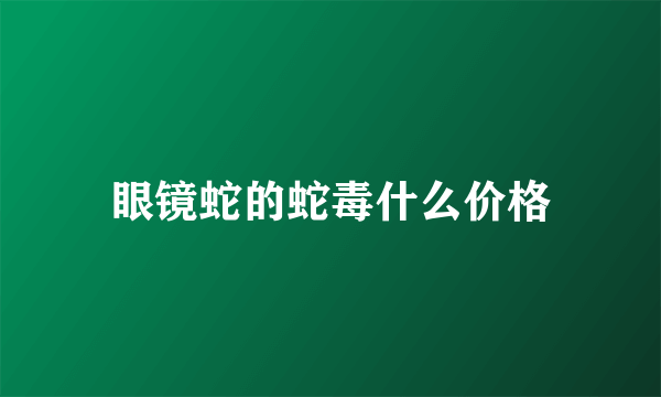 眼镜蛇的蛇毒什么价格