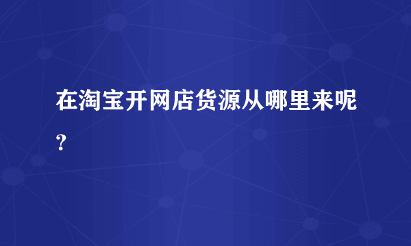 在淘宝开网店货源从哪里来呢？