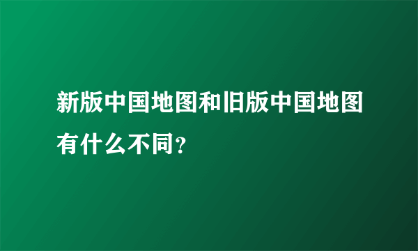 新版中国地图和旧版中国地图有什么不同？