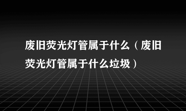 废旧荧光灯管属于什么（废旧荧光灯管属于什么垃圾）