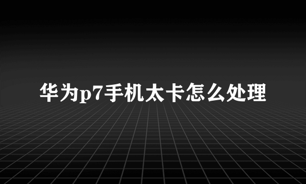 华为p7手机太卡怎么处理