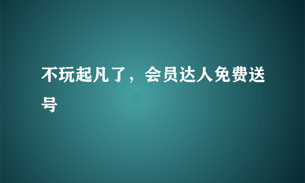 不玩起凡了，会员达人免费送号