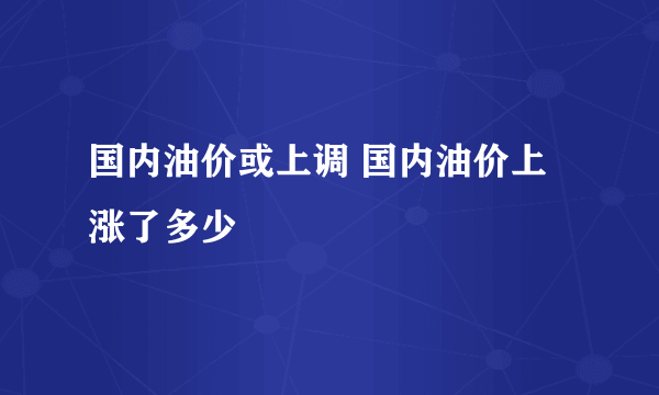 国内油价或上调 国内油价上涨了多少