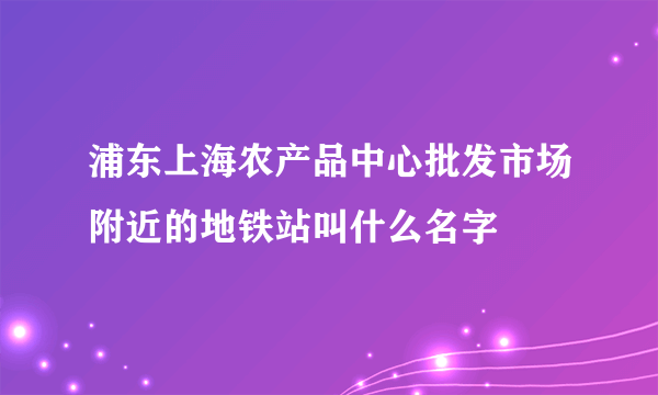 浦东上海农产品中心批发市场附近的地铁站叫什么名字