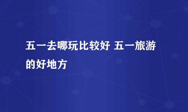 五一去哪玩比较好 五一旅游的好地方