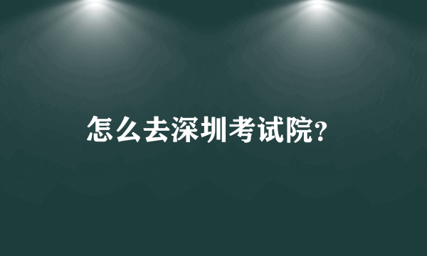 怎么去深圳考试院？