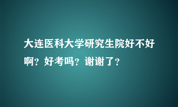 大连医科大学研究生院好不好啊？好考吗？谢谢了？