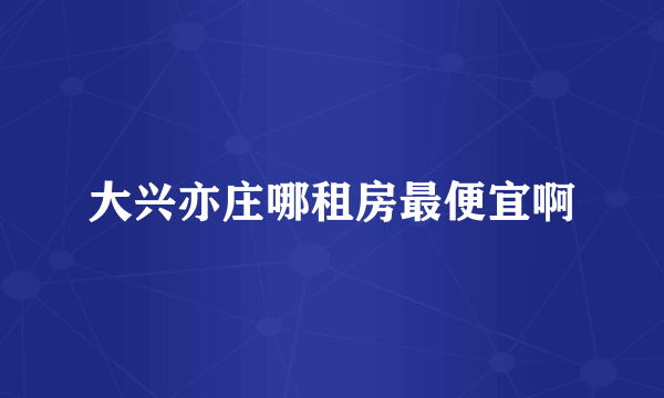 大兴亦庄哪租房最便宜啊