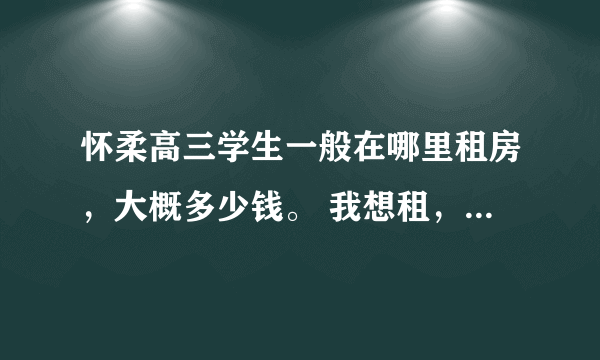 怀柔高三学生一般在哪里租房，大概多少钱。 我想租，越便宜越好，最好是平房单间，有床有桌子足以