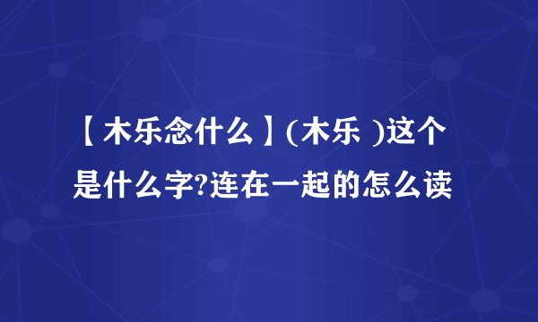 【木乐念什么】(木乐 )这个是什么字?连在一起的怎么读