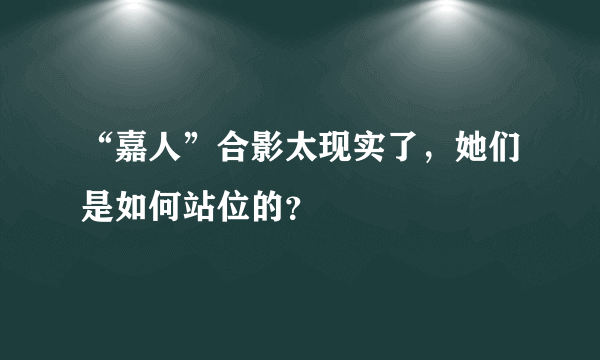 “嘉人”合影太现实了，她们是如何站位的？