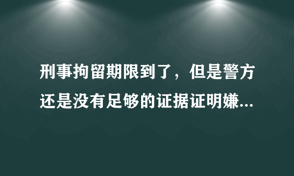 刑事拘留期限到了，但是警方还是没有足够的证据证明嫌疑人有犯罪事实，那么接下来司法机关应该怎么处理嫌疑人？案情比较重大