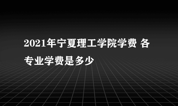 2021年宁夏理工学院学费 各专业学费是多少