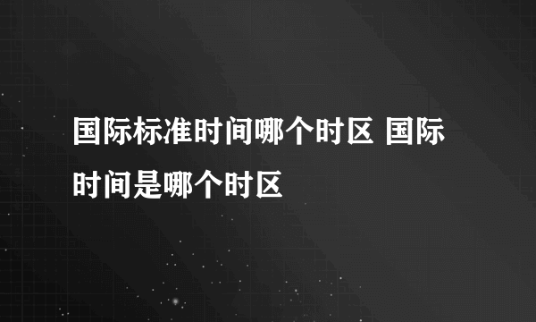 国际标准时间哪个时区 国际时间是哪个时区